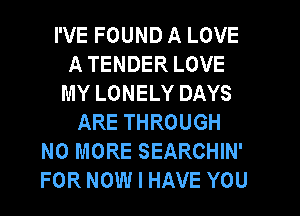I'VE FOUND A LOVE
A TENDER LOVE
MY LONELY DAYS
ARE THROUGH
NO MORE SEARCHIN'
FOR NOW I HAVE YOU