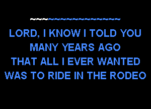 LORD, I KNOW I TOLD YOU
MANY YEARS AGO
THAT ALL I EVER WANTED
WAS TO RIDE IN THE RODEO