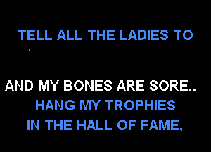 TELL ALL THE LADIES TO

AND MY BONES ARE SORE..
HANG MY TROPHIES
IN THE HALL OF FAME,