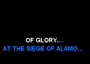 OF GLORY....
AT THE SIEGE OF ALAMO...