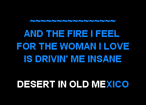 AND THE FIRE I FEEL
FOR THE WOMAN I LOVE
IS DRIVIN' ME INSANE

DESERT IN OLD MEXICO