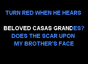 TURN RED WHEN HE HEARS

BELOVED CASAS GRANDES?
DOES THE SCAR UPON
MY BROTHER'S FACE