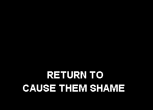 RETURN TO
CAUSE THEM SHAME