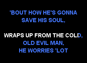 'BOUT HOW HE'S GONNA
SAVE HIS SOUL,

WRAPS UP FROM THE COLD,
OLD EVIL MAN,
HE WORRIES 'LOT