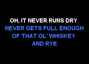 0H, IT NEVER RUNS DRY.
NEVER GETS FULL ENOUGH
OF THAT OL' WHISKEY
AND RYE