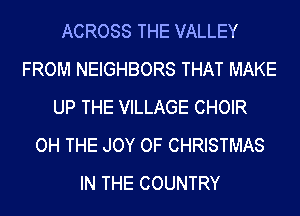 ACROSS THE VALLEY
FROM NEIGHBORS THAT MAKE
UP THE VILLAGE CHOIR
OH THE JOY OF CHRISTMAS
IN THE COUNTRY