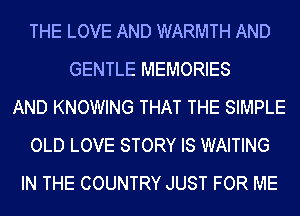 THE LOVE AND WARMTH AND
GENTLE MEMORIES
AND KNOWING THAT THE SIMPLE
OLD LOVE STORY IS WAITING
IN THE COUNTRY JUST FOR ME