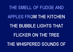 THE SMELL OF FUDGE AND
APPLES FROM THE KITCHEN
THE BUBBLE LIGHTS THAT
FLICKER ON THE TREE
THE WHISPERED SOUNDS OF