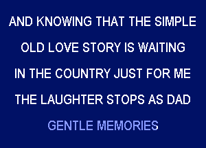 AND KNOWING THAT THE SIMPLE
OLD LOVE STORY IS WAITING
IN THE COUNTRY JUST FOR ME
THE LAUGHTER STOPS AS DAD
GENTLE MEMORIES