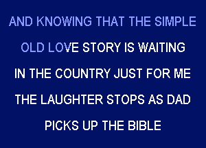 AND KNOWING THAT THE SIMPLE
OLD LOVE STORY IS WAITING
IN THE COUNTRY JUST FOR ME
THE LAUGHTER STOPS AS DAD
PICKS UP THE BIBLE