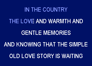 IN THE COUNTRY
THE LOVE AND WARMTH AND
GENTLE MEMORIES
AND KNOWING THAT THE SIMPLE
OLD LOVE STORY IS WAITING