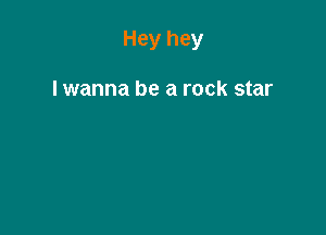 Hey hey

lwanna be a rock star