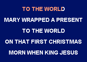 TO THE WORLD
MARY WRAPPED A PRESENT
TO THE WORLD
ON THAT FIRST CHRISTMAS
MORN WHEN KING JESUS