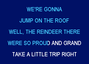 WE'RE GONNA
JUMP ON THE ROOF
WELL, THE REINDEER THERE
WERE SO PROUD AND GRAND
TAKE A LITTLE TRIP RIGHT