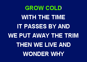 GROW COLD
WITH THE TIME
IT PASSES BY AND
WE PUT AWAY THE TRIM
THEN WE LIVE AND
WONDER WHY