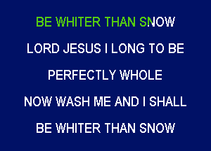 BE WHITER THAN SNOW
LORD JESUS I LONG TO BE
PERFECTLY WHOLE
NOW WASH ME AND I SHALL
BE WHITER THAN SNOW