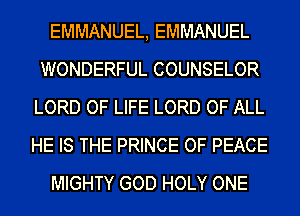 EMMANUEL, EMMANUEL
WONDERFUL COUNSELOR
LORD OF LIFE LORD OF ALL
HE IS THE PRINCE OF PEACE
MIGHTY GOD HOLY ONE