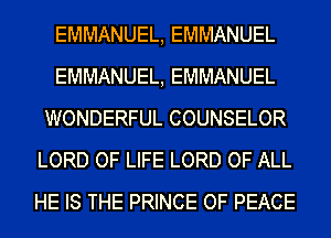 EMMANUEL, EMMANUEL
EMMANUEL, EMMANUEL
WONDERFUL COUNSELOR
LORD OF LIFE LORD OF ALL
HE IS THE PRINCE OF PEACE