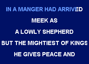 IN A MANGER HAD ARRIVED
MEEK AS
A LOWLY SHEPHERD
BUT THE MIGHTIEST 0F KINGS
HE GIVES PEACE AND