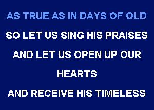 AS TRUE AS IN DAYS OF OLD
SO LET US SING HIS PRAISES
AND LET US OPEN UP OUR
HEARTS
AND RECEIVE HIS TIMELESS