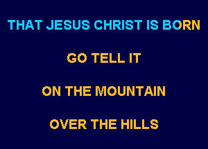 THAT JESUS CHRIST IS BORN

G0 TELL IT

ON THE MOUNTAIN

OVER THE HILLS