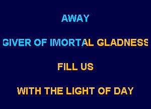 AWAY

GIVER 0F IMORTAL GLADNESS

FILL US

WITH THE LIGHT 0F DAY