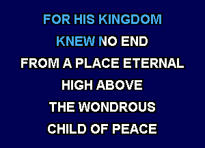 FOR HIS KINGDOM
KNEW NO END
FROM A PLACE ETERNAL
HIGH ABOVE
THE WONDROUS
CHILD OF PEACE