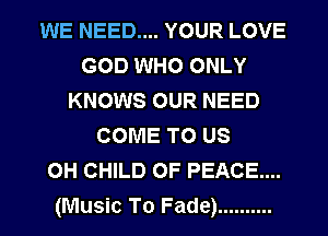 WE NEED.... YOUR LOVE
GOD WHO ONLY
KNOWS OUR NEED
COME TO US
OH CHILD OF PEACE...

(Music To Fade) .......... l