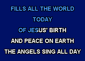 FILLS ALL THE WORLD
TODAY
OF JESUS' BIRTH
AND PEACE ON EARTH
THE ANGELS SING ALL DAY