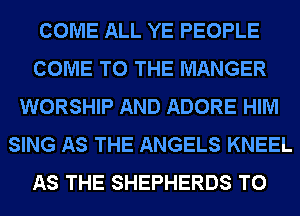 COME ALL YE PEOPLE
COME TO THE MANGER
WORSHIP AND ADORE HIM
SING AS THE ANGELS KNEEL
AS THE SHEPHERDS T0