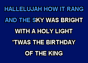 HALLELUJAH HOW IT RANG
AND THE SKY WAS BRIGHT
WITH A HOLY LIGHT
'TWAS THE BIRTHDAY
OF THE KING