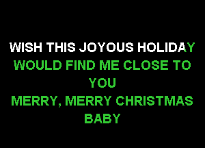 WISH THIS JOYOUS HOLIDAY
WOULD FIND ME CLOSE TO
YOU
MERRY, MERRY CHRISTMAS
BABY