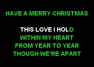 HAVE A MERRY CHRISTMAS

THIS LOVE I HOLD
WITHIN MY HEART
FROM YEAR TO YEAR
THOUGH WE'RE APART