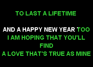 T0 LAST A LIFETIME

AND A HAPPY NEW YEAR T00
I AM HOPING THAT YOU'LL
FIND
A LOVE THAT'S TRUE AS MINE