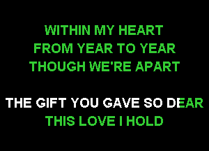 WITHIN MY HEART
FROM YEAR TO YEAR
THOUGH WE'RE APART

THE GIFT YOU GAVE SO DEAR
THIS LOVE I HOLD