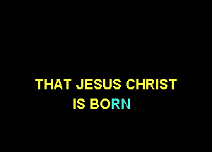 THAT JESUS CHRIST
IS BORN