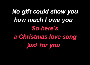 No gift could show you
how much I owe you
So here's

a Christmas fove song
just for you