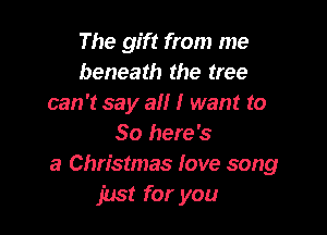 The gift from me
beneath the tree
can 't say a I want to

So here's
a Christmas love song
just for you