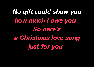 No gift could show you
how much I owe you
So here's

a Christmas fove song
just for you