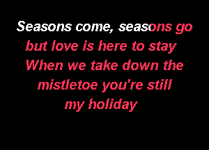 Seasons come, seasons go
but love is here to stay
When we take down the

mistletoe you're still
my holiday