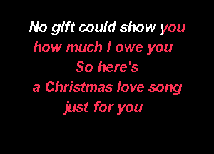 No gift could show you
how much I owe you
So here's

a Christmas fove song
just for you