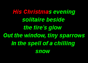 His Christmas evening
solitaire beside
the tire's gfow
Out the window, tiny sparrows
In the spel'lr of a chilling
snow