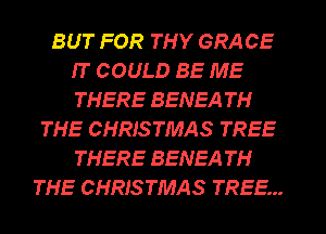 BUT FOR THY GRACE
IT COULD BE ME
THERE BENEA TH

THE CHRISTMAS TREE
THERE BENEA TH
THE CHRISTMAS TREE...