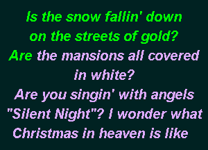 Is the snow fallin' down
on the streets of gold?
Are the mansions all covered
in white?
Are you singin' with angels
Silent Night? I wonder what
Christmas in heaven is like