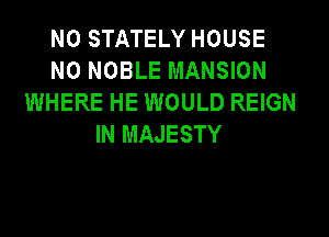 N0 STATELY HOUSE
N0 NOBLE MANSION
WHERE HE WOULD REIGN
IN MAJESTY