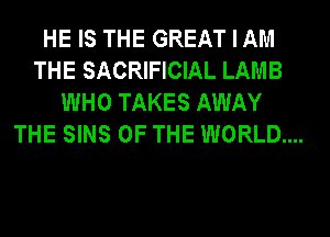 HE IS THE GREAT I AM
THE SACRIFICIAL LAMB
WHO TAKES AWAY
THE SINS OF THE WORLD...