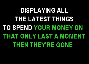 DISPLAYING ALL
THE LATEST THINGS
TO SPEND YOUR MONEY ON
THAT ONLY LAST A MOMENT
THEN THEY'RE GONE