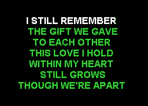 I STILL REMEMBER
THE GIFT WE GAVE
TO EACH OTHER
THIS LOVE I HOLD
WITHIN MY HEART
STILL GROWS
THOUGH WE'RE APART