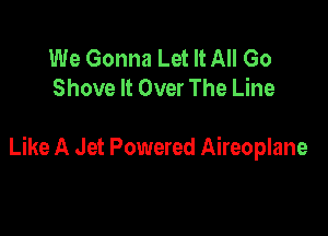 We Gonna Let It All Go
Shove It Over The Line

Like A Jet Powered Aireoplane