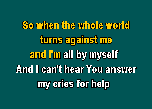 So when the whole world
turns against me

and I'm all by myself
And I can't hear You answer
my cries for help